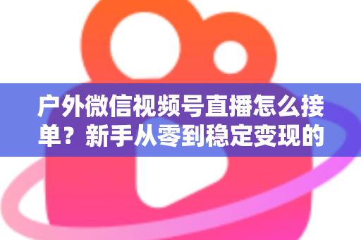 户外微信视频号直播怎么接单？新手从零到稳定变现的完整实战指南