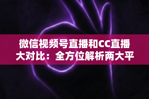 微信视频号直播和CC直播大对比：全方位解析两大平台的差异，帮你选出最适合的直播阵地