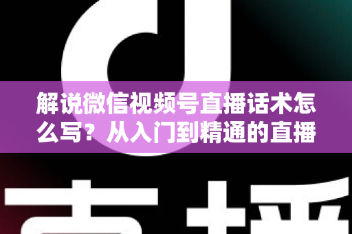 解说微信视频号直播话术怎么写？从入门到精通的直播带货话术实战指南