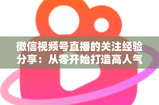 微信视频号直播的关注经验分享：从零开始打造高人气直播间的实用指南
