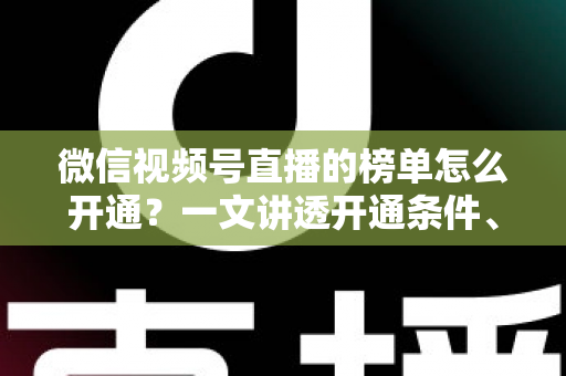 微信视频号直播的榜单怎么开通？一文讲透开通条件、操作步骤与排名提升技巧