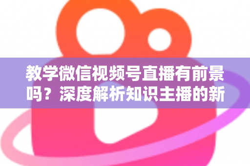 教学微信视频号直播有前景吗？深度解析知识主播的新风口、优势与变现路径