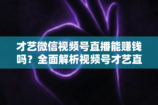 才艺微信视频号直播能赚钱吗？全面解析视频号才艺直播变现途径与实操攻略