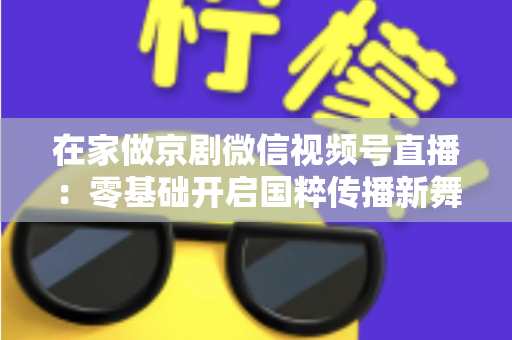 在家做京剧微信视频号直播：零基础开启国粹传播新舞台的完整指南