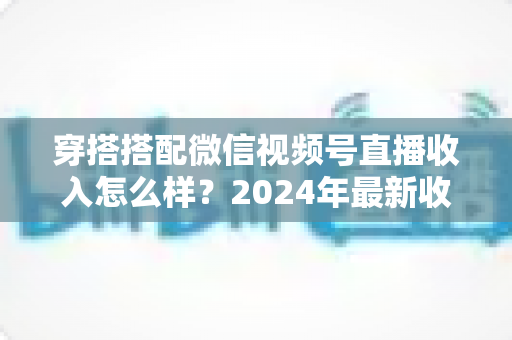 穿搭搭配微信视频号直播收入怎么样？2024年最新收入真相与变现全攻略