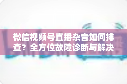 微信视频号直播杂音如何排查？全方位故障诊断与解决方案完全指南