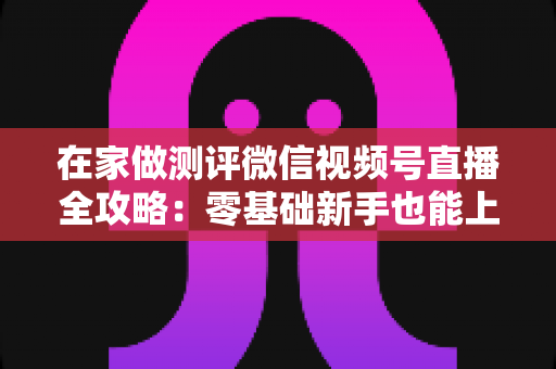 在家做测评微信视频号直播全攻略：零基础新手也能上手的居家变现指南