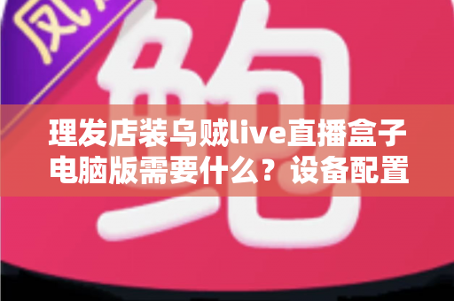 理发店装乌贼live直播盒子电脑版需要什么?设备配置与开店直播全攻略 理发店装乌贼live直播盒子电脑版需要什么?设备配置与开店直播全攻略