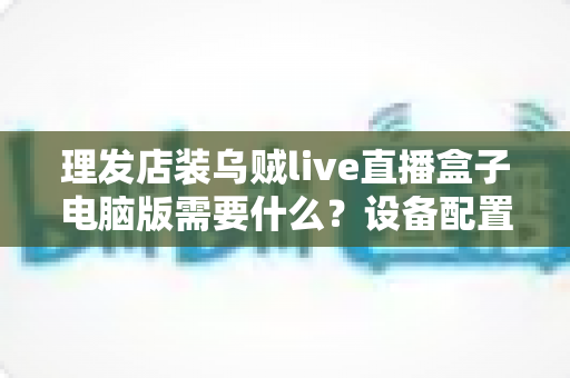 理发店装乌贼live直播盒子电脑版需要什么？设备配置与开店直播全攻略