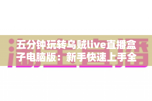 五分钟玩转乌贼live直播盒子电脑版：新手快速上手全攻略，轻松开启高效直播新体验