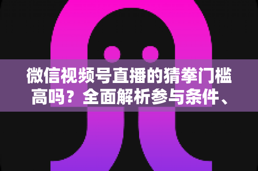 微信视频号直播的猜拳门槛高吗？全面解析参与条件、玩法规则与运营建议