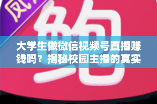 大学生做微信视频号直播赚钱吗？揭秘校园主播的真实收入与变现全攻略