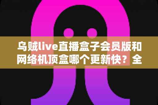 乌贼live直播盒子会员版和网络机顶盒哪个更新快？全面对比解析帮你选对家庭观影设备