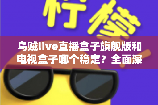 乌贼live直播盒子旗舰版和电视盒子哪个稳定？全面深度对比解析与选购指南