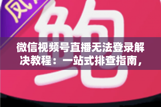 微信视频号直播无法登录解决教程：一站式排查指南，快速恢复直播功能