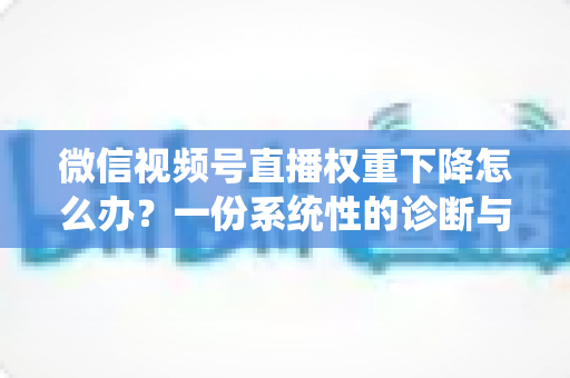 微信视频号直播权重下降怎么办？一份系统性的诊断与恢复实战指南