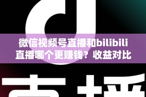 微信视频号直播和bilibili直播哪个更赚钱？收益对比与变现攻略全解析
