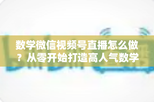 数学微信视频号直播怎么做？从零开始打造高人气数学直播课堂的完整实战指南