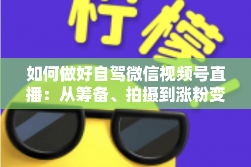 如何做好自驾微信视频号直播：从筹备、拍摄到涨粉变现的全流程实战指南