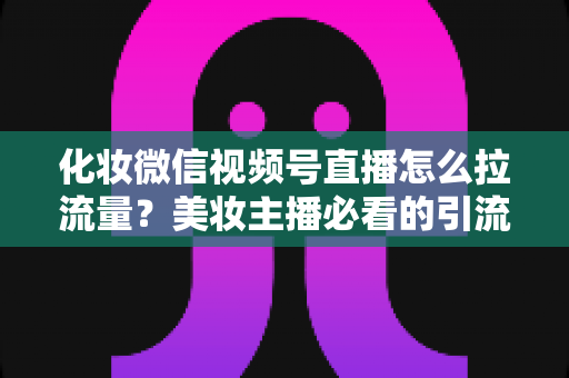 化妆微信视频号直播怎么拉流量？美妆主播必看的引流涨粉实战全攻略