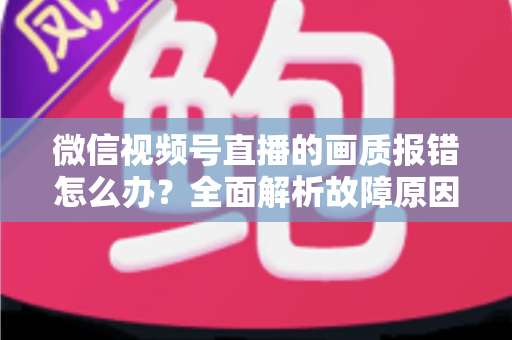 微信视频号直播的画质报错怎么办？全面解析故障原因与高效解决方案