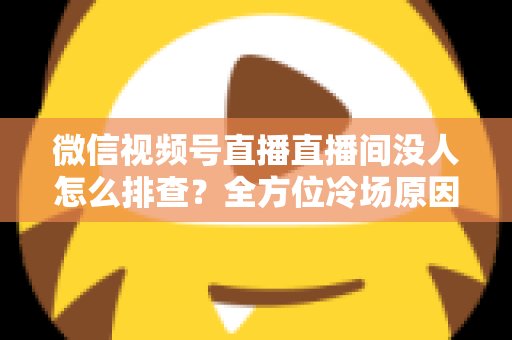 微信视频号直播直播间没人怎么排查？全方位冷场原因分析与实战解决方案指南