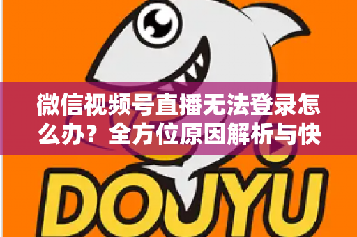微信视频号直播无法登录怎么办？全方位原因解析与快速修复指南助你顺利开播