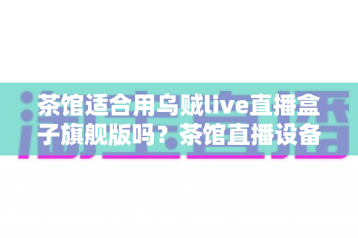 茶馆适合用乌贼live直播盒子旗舰版吗?茶馆直播设备选购与场景适配全解析 茶馆适合用乌贼live直播盒子旗舰版吗?茶馆直播设备选购与场景适配全解析