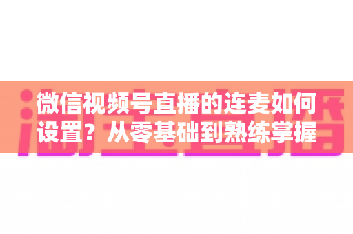 微信视频号直播的连麦如何设置？从零基础到熟练掌握的完整操作教程与实战技巧全解析