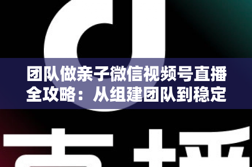 团队做亲子微信视频号直播全攻略：从组建团队到稳定变现的实战打法