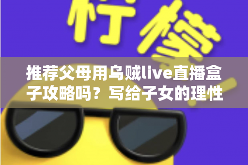 推荐父母用乌贼live直播盒子攻略吗？写给子女的理性分析与避坑指南