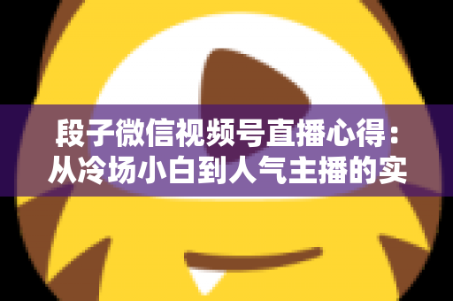 段子微信视频号直播心得：从冷场小白到人气主播的实战进阶指南