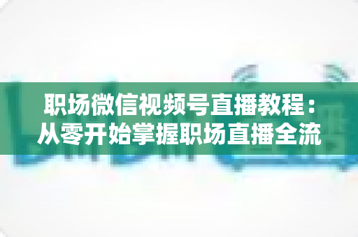 职场微信视频号直播教程：从零开始掌握职场直播全流程实战指南