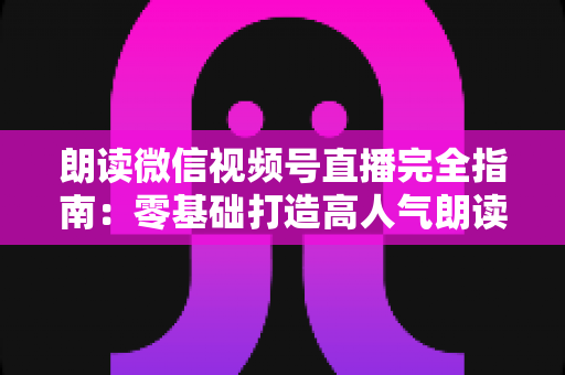 朗读微信视频号直播完全指南：零基础打造高人气朗读直播间的实战手册