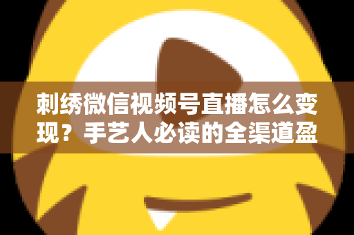刺绣微信视频号直播怎么变现？手艺人必读的全渠道盈利指南