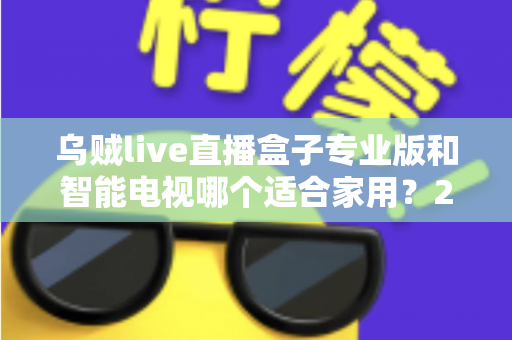 乌贼live直播盒子专业版和智能电视哪个适合家用？2025家庭大屏观影设备选购终极指南