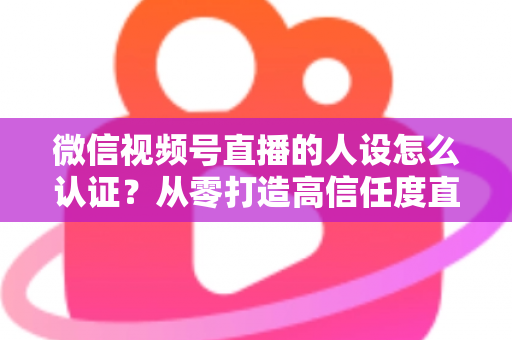 微信视频号直播的人设怎么认证？从零打造高信任度直播人设的全流程实战指南