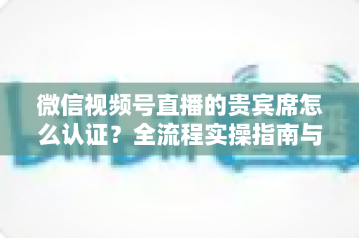 微信视频号直播的贵宾席怎么认证？全流程实操指南与避坑手册