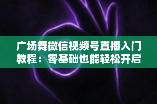 广场舞微信视频号直播入门教程:零基础也能轻松开启舞蹈直播之路 广场舞微信视频号直播入门教程:零基础也能轻松开启舞蹈直播之路