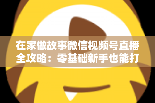 在家做故事微信视频号直播全攻略：零基础新手也能打造高人气居家故事直播间