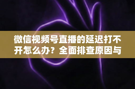微信视频号直播的延迟打不开怎么办?全面排查原因与实用解决指南 微信视频号直播的延迟打不开怎么办?全面排查原因与实用解决指南