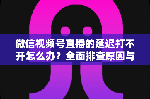 微信视频号直播的延迟打不开怎么办？全面排查原因与实用解决指南