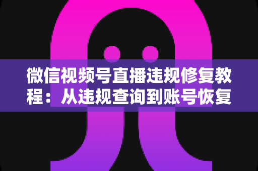 微信视频号直播违规修复教程：从违规查询到账号恢复的全流程实操指南
