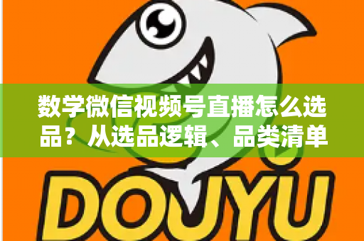 数学微信视频号直播怎么选品？从选品逻辑、品类清单到实战避坑的完整攻略