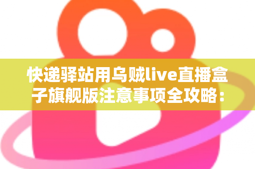 快递驿站用乌贼live直播盒子旗舰版注意事项全攻略：站长必看的合规直播与避坑实用指南