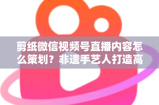 剪纸微信视频号直播内容怎么策划?非遗手艺人打造高人气直播间的全流程实战指南 剪纸微信视频号直播内容怎么策划?非遗手艺人打造高人气直播间的全流程实战指南