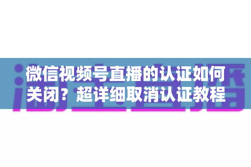 微信视频号直播的认证如何关闭？超详细取消认证教程、影响分析与常见问题解答