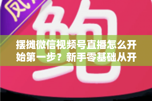 摆摊微信视频号直播怎么开始第一步？新手零基础从开通到开播的完整实战指南