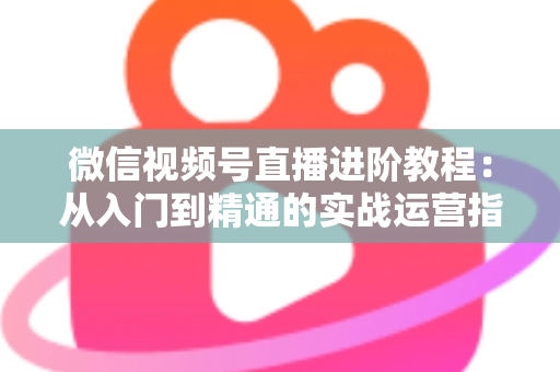 微信视频号直播进阶教程:从入门到精通的实战运营指南 微信视频号直播进阶教程:从入门到精通的实战运营指南