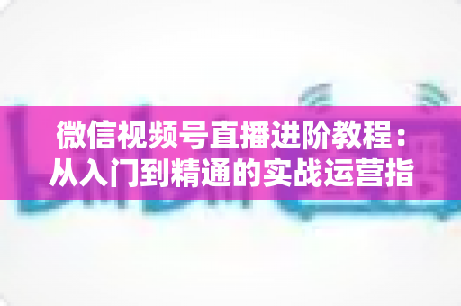 微信视频号直播进阶教程:从入门到精通的实战运营指南 微信视频号直播进阶教程:从入门到精通的实战运营指南